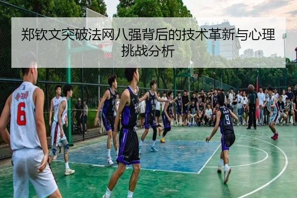 郑钦文突破法网八强背后的技术革新与心理挑战分析