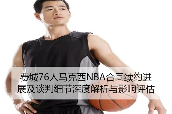 费城76人马克西NBA合同续约进展及谈判细节深度解析与影响评估